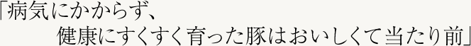 「病気にかからず、健康にすくすく育った豚はおいしくて当たり前」